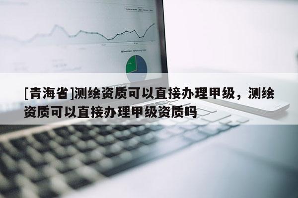 [青海省]测绘资质可以直接办理甲级，测绘资质可以直接办理甲级资质吗