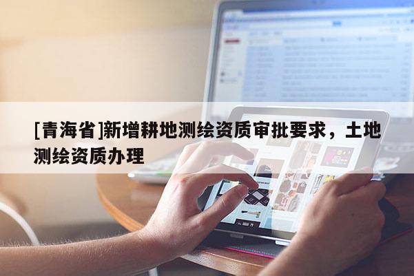 [青海省]新增耕地测绘资质审批要求，土地测绘资质办理