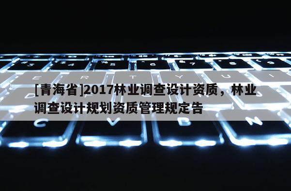 [青海省]2017林业调查设计资质，林业调查设计规划资质管理规定告