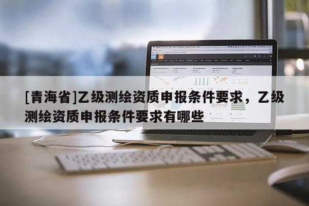 [青海省]乙级测绘资质申报条件要求，乙级测绘资质申报条件要求有哪些