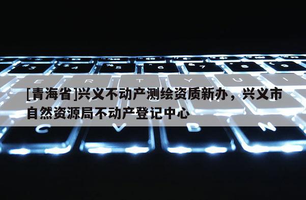 [青海省]兴义不动产测绘资质新办，兴义市自然资源局不动产登记中心