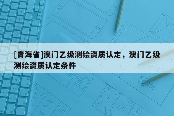 [青海省]澳门乙级测绘资质认定，澳门乙级测绘资质认定条件