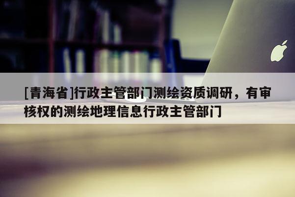 [青海省]行政主管部门测绘资质调研，有审核权的测绘地理信息行政主管部门