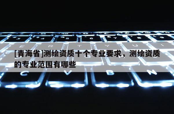 [青海省]测绘资质十个专业要求，测绘资质的专业范围有哪些