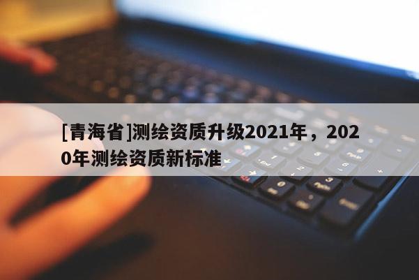 [青海省]测绘资质升级2021年，2020年测绘资质新标准