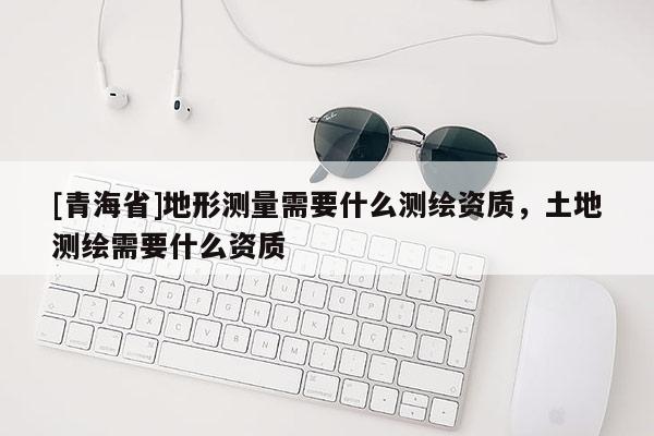 [青海省]地形测量需要什么测绘资质，土地测绘需要什么资质