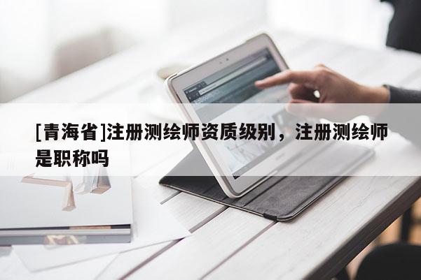 [青海省]注册测绘师资质级别，注册测绘师是职称吗