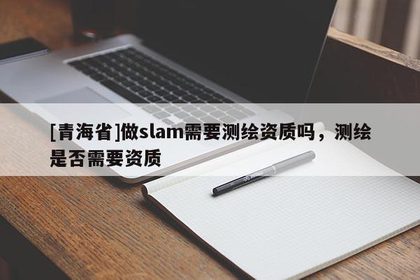 [青海省]做slam需要测绘资质吗，测绘是否需要资质