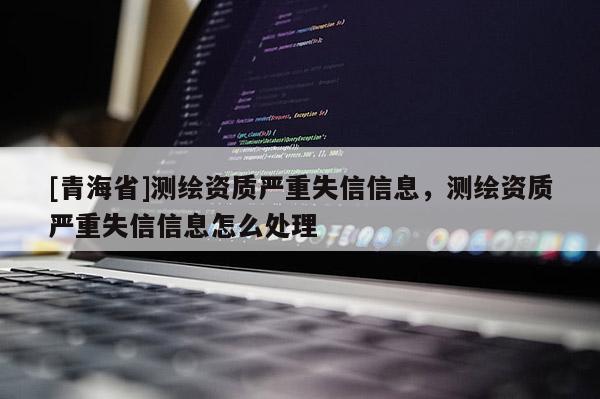 [青海省]测绘资质严重失信信息，测绘资质严重失信信息怎么处理