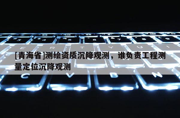 [青海省]测绘资质沉降观测，谁负责工程测量定位沉降观测