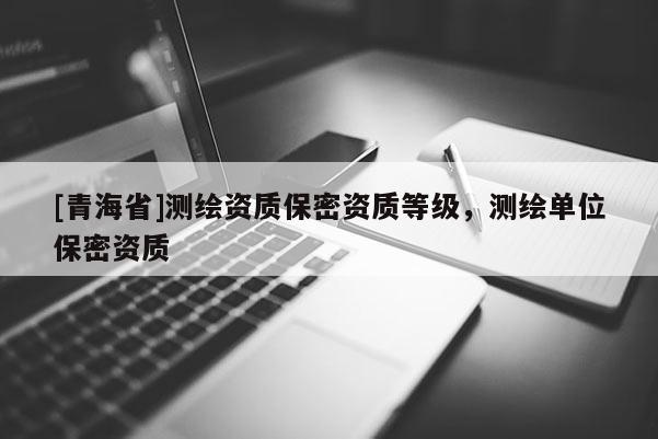 [青海省]测绘资质保密资质等级，测绘单位保密资质