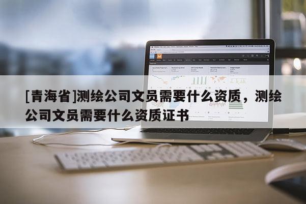 [青海省]测绘公司文员需要什么资质，测绘公司文员需要什么资质证书