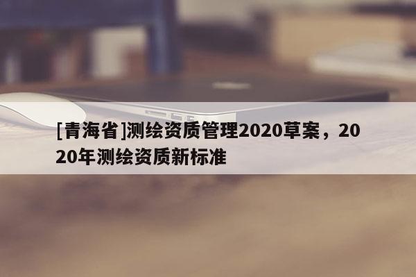 [青海省]测绘资质管理2020草案，2020年测绘资质新标准