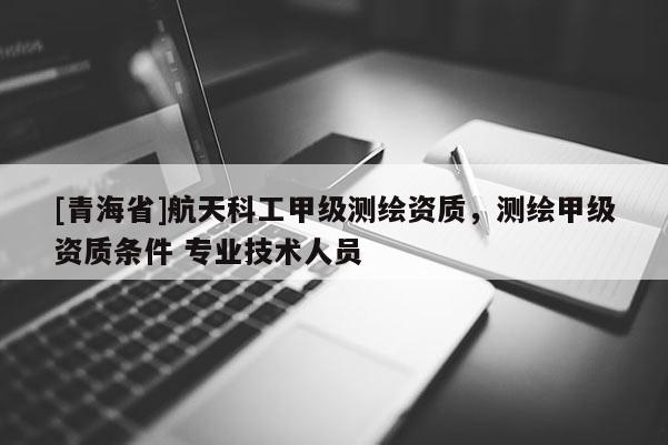 [青海省]航天科工甲级测绘资质，测绘甲级资质条件 专业技术人员