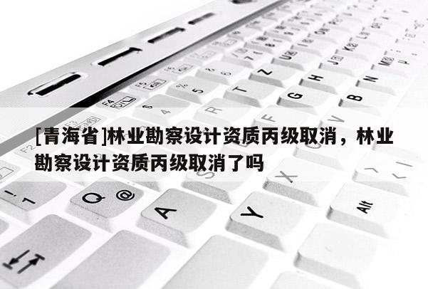 [青海省]林业勘察设计资质丙级取消，林业勘察设计资质丙级取消了吗