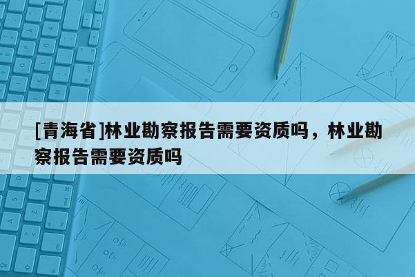 [青海省]林业勘察报告需要资质吗，林业勘察报告需要资质吗