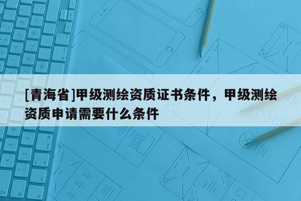 [青海省]甲级测绘资质证书条件，甲级测绘资质申请需要什么条件