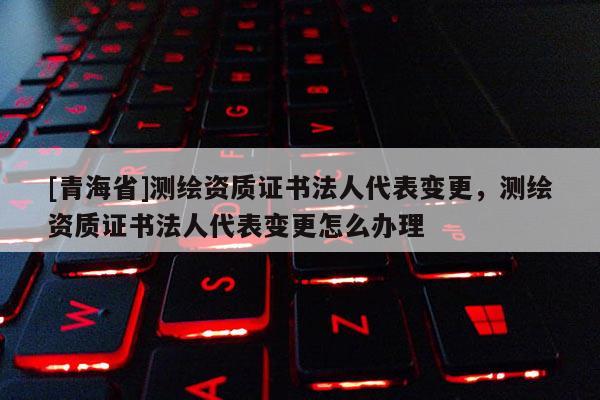 [青海省]测绘资质证书法人代表变更，测绘资质证书法人代表变更怎么办理