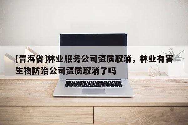 [青海省]林业服务公司资质取消，林业有害生物防治公司资质取消了吗