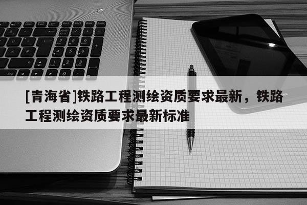 [青海省]铁路工程测绘资质要求最新，铁路工程测绘资质要求最新标准