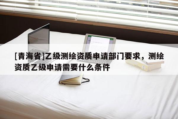 [青海省]乙级测绘资质申请部门要求，测绘资质乙级申请需要什么条件