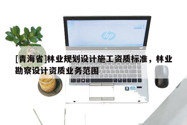 [青海省]林业规划设计施工资质标准，林业勘察设计资质业务范围