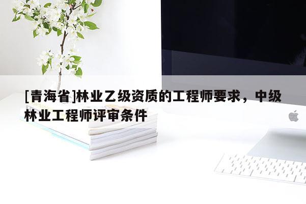 [青海省]林业乙级资质的工程师要求，中级林业工程师评审条件