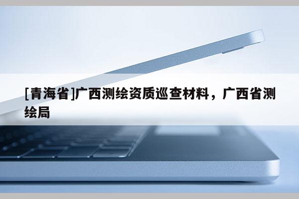 [青海省]广西测绘资质巡查材料，广西省测绘局