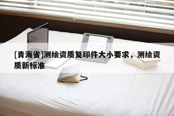 [青海省]测绘资质复印件大小要求，测绘资质新标准