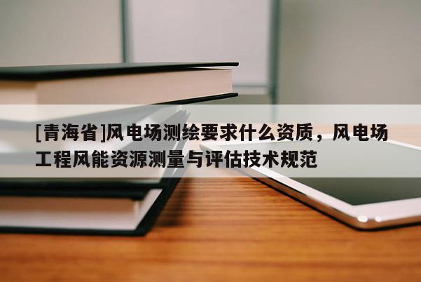[青海省]风电场测绘要求什么资质，风电场工程风能资源测量与评估技术规范