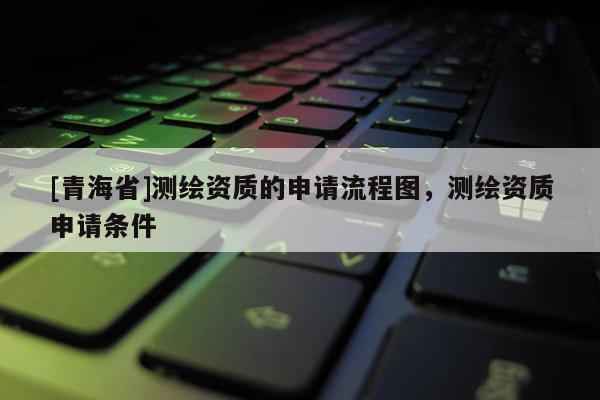 [青海省]测绘资质的申请流程图，测绘资质申请条件