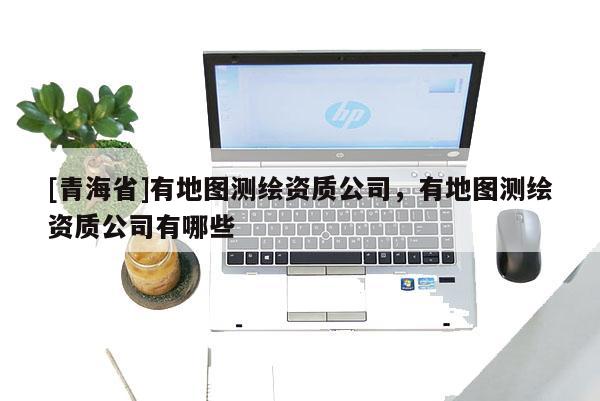 [青海省]有地图测绘资质公司，有地图测绘资质公司有哪些