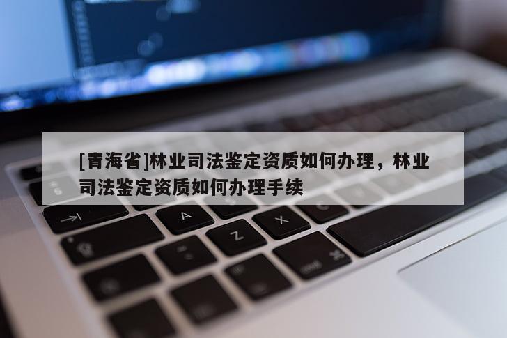 [青海省]林业司法鉴定资质如何办理，林业司法鉴定资质如何办理手续