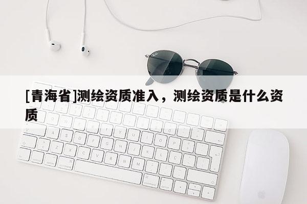 [青海省]测绘资质准入，测绘资质是什么资质