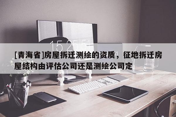 [青海省]房屋拆迁测绘的资质，征地拆迁房屋结构由评估公司还是测绘公司定