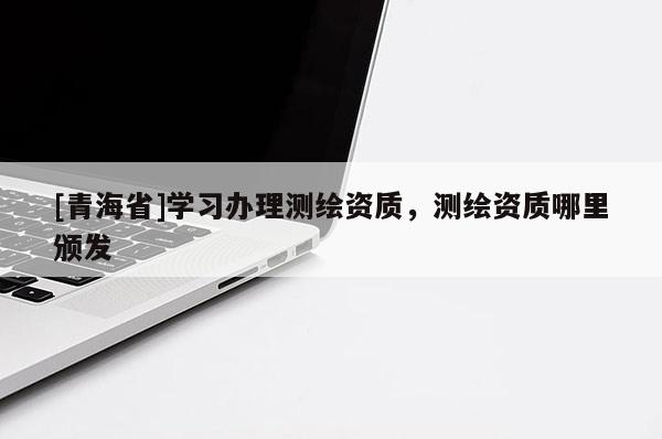 [青海省]学习办理测绘资质，测绘资质哪里颁发