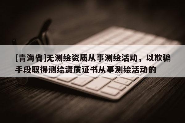 [青海省]无测绘资质从事测绘活动，以欺骗手段取得测绘资质证书从事测绘活动的