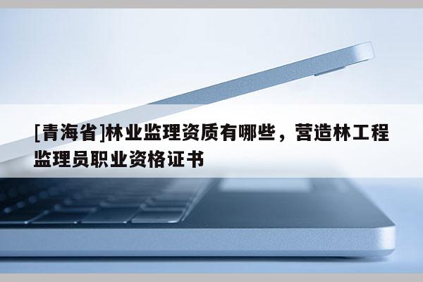[青海省]林业监理资质有哪些，营造林工程监理员职业资格证书