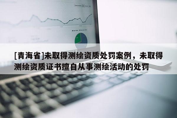 [青海省]未取得测绘资质处罚案例，未取得测绘资质证书擅自从事测绘活动的处罚