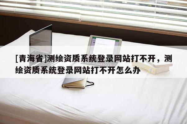 [青海省]测绘资质系统登录网站打不开，测绘资质系统登录网站打不开怎么办