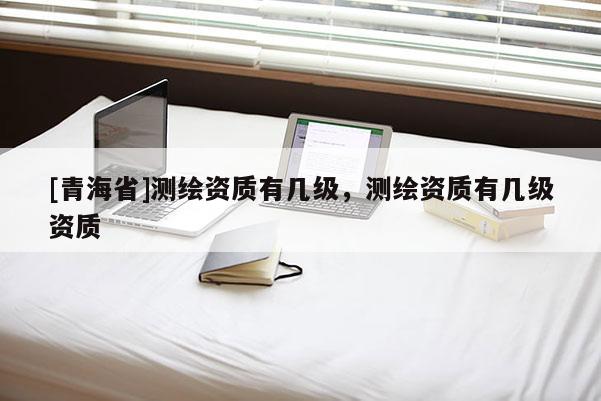 [青海省]测绘资质有几级，测绘资质有几级资质