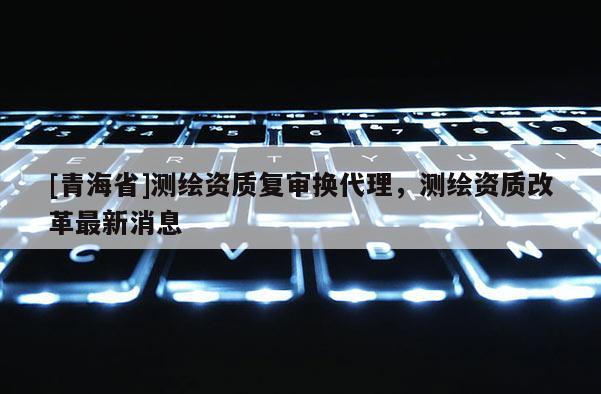 [青海省]测绘资质复审换代理，测绘资质改革最新消息