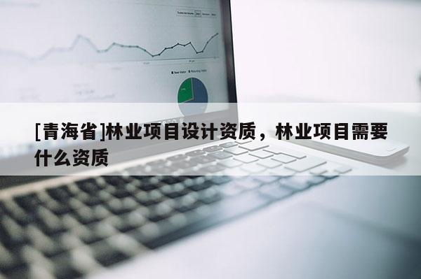 [青海省]林业项目设计资质，林业项目需要什么资质