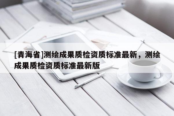 [青海省]测绘成果质检资质标准最新，测绘成果质检资质标准最新版