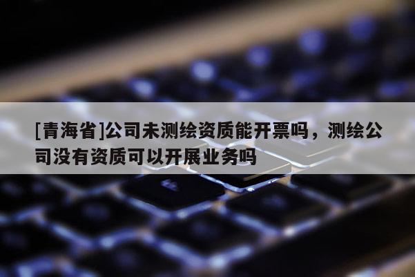[青海省]公司未测绘资质能开票吗，测绘公司没有资质可以开展业务吗