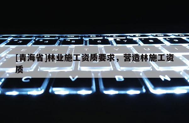 [青海省]林业施工资质要求，营造林施工资质