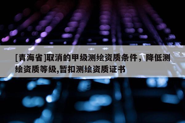 [青海省]取消的甲级测绘资质条件，降低测绘资质等级,暂扣测绘资质证书