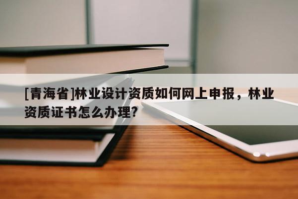 [青海省]林业设计资质如何网上申报，林业资质证书怎么办理?