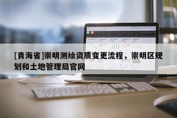 [青海省]崇明测绘资质变更流程，崇明区规划和土地管理局官网