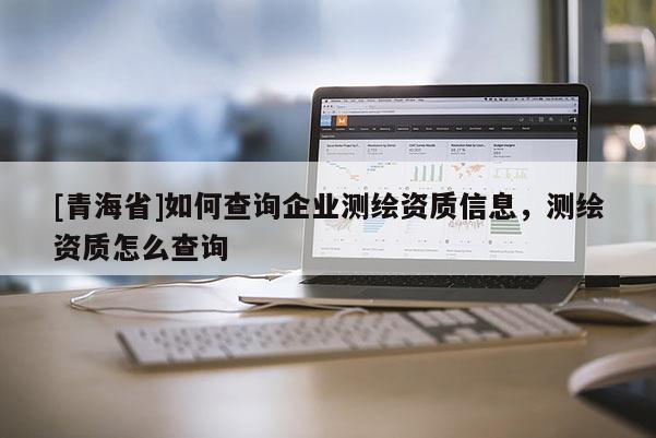 [青海省]如何查询企业测绘资质信息，测绘资质怎么查询